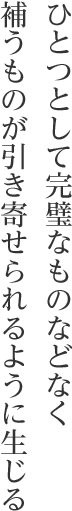 ひとつとして完璧なものなどなく補うものが引き寄せられるように生じる