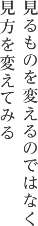 見るものを変えるのではなく 見方を変えてみる